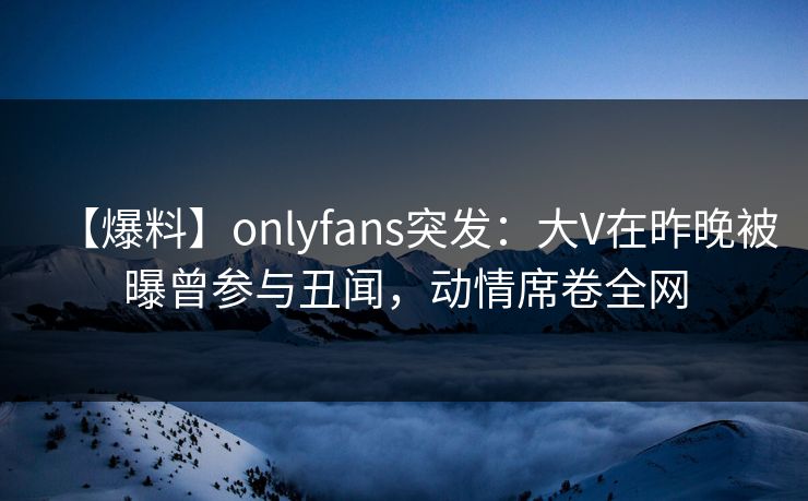 【爆料】onlyfans突发：大V在昨晚被曝曾参与丑闻，动情席卷全网