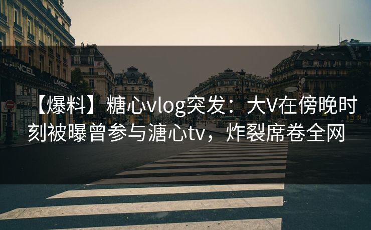 【爆料】糖心vlog突发：大V在傍晚时刻被曝曾参与溏心tv，炸裂席卷全网