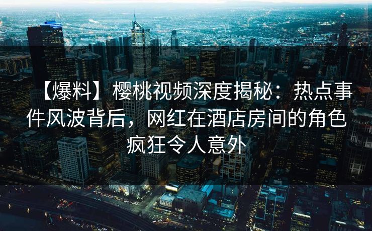 【爆料】樱桃视频深度揭秘：热点事件风波背后，网红在酒店房间的角色疯狂令人意外