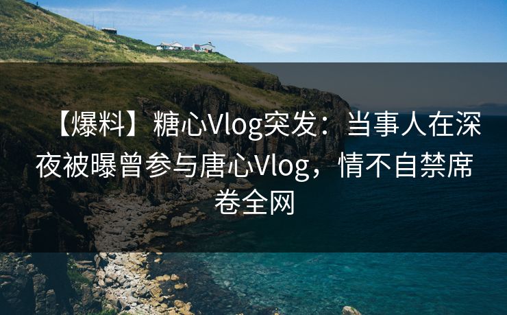 【爆料】糖心Vlog突发：当事人在深夜被曝曾参与唐心Vlog，情不自禁席卷全网