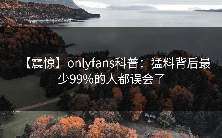 【震惊】onlyfans科普：猛料背后最少99%的人都误会了