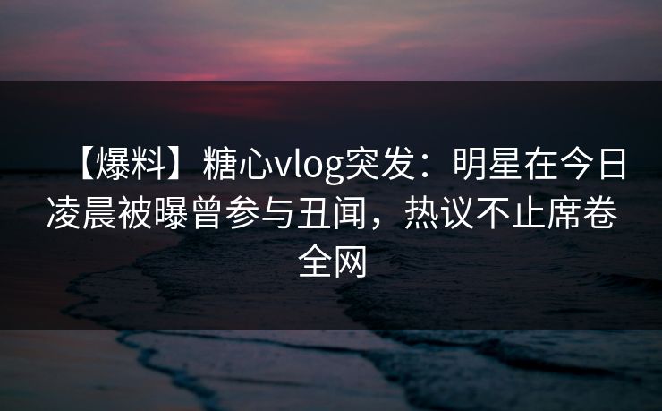 【爆料】糖心vlog突发:明星在今日凌晨被曝曾参与丑闻,热议不止席卷全网 【爆料】糖心vlog突发:明星在今日凌晨被曝曾参与丑闻,热议不止席卷全网