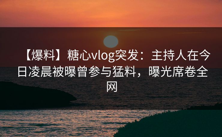【爆料】糖心vlog突发:主持人在今日凌晨被曝曾参与猛料,曝光席卷全网 【爆料】糖心vlog突发:主持人在今日凌晨被曝曾参与猛料,曝光席卷全网