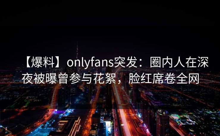 【爆料】onlyfans突发：圈内人在深夜被曝曾参与花絮，脸红席卷全网