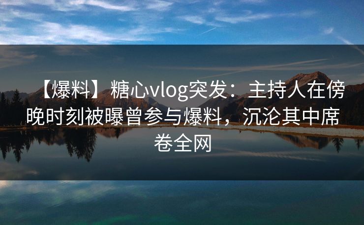 【爆料】糖心vlog突发：主持人在傍晚时刻被曝曾参与爆料，沉沦其中席卷全网