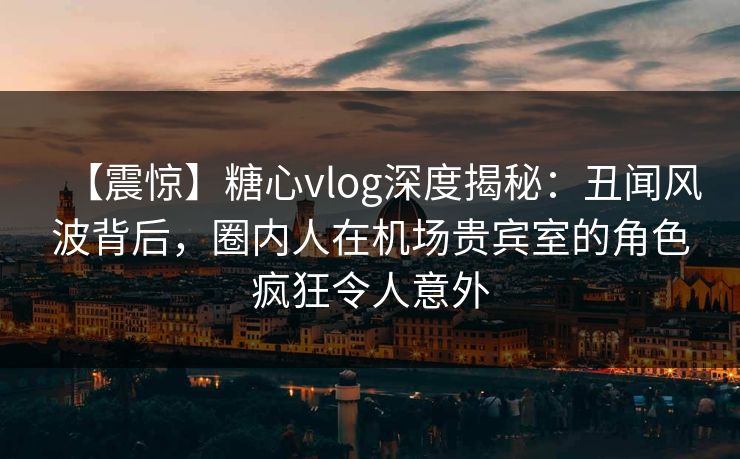 【震惊】糖心vlog深度揭秘:丑闻风波背后,圈内人在机场贵宾室的角色疯狂令人意外 【震惊】糖心vlog深度揭秘:丑闻风波背后,圈内人在机场贵宾室的角色疯狂令人意外