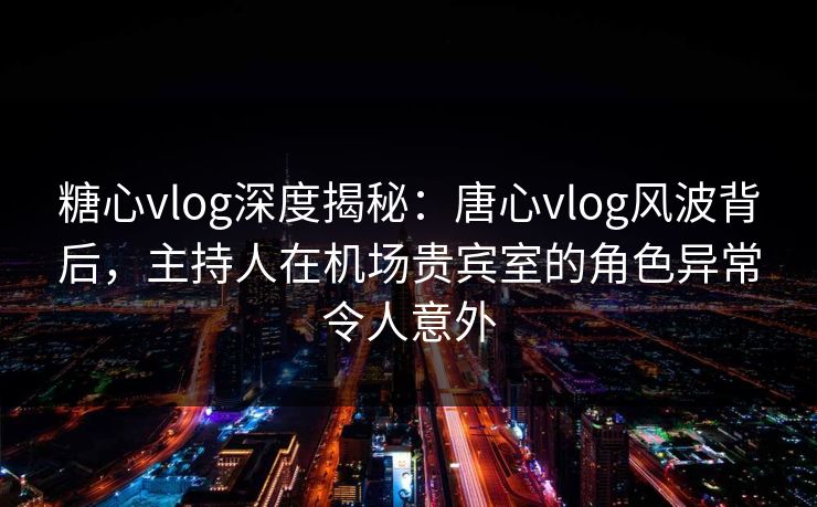糖心vlog深度揭秘：唐心vlog风波背后，主持人在机场贵宾室的角色异常令人意外