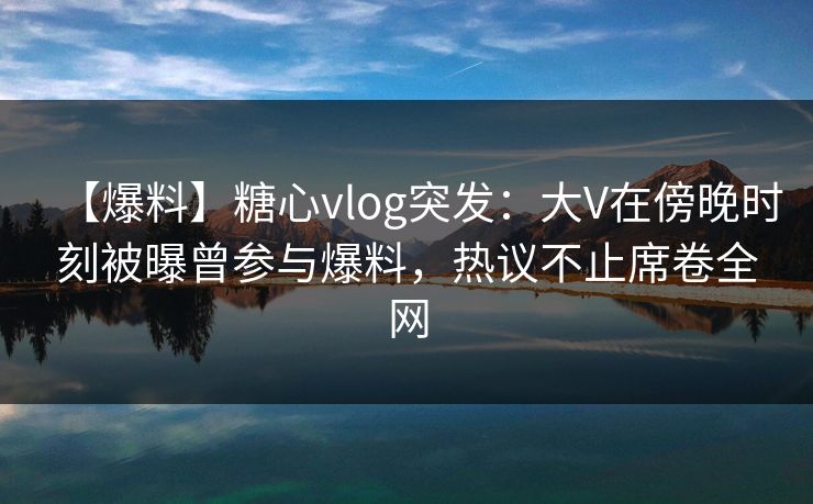 【爆料】糖心vlog突发:大V在傍晚时刻被曝曾参与爆料,热议不止席卷全网 【爆料】糖心vlog突发:大V在傍晚时刻被曝曾参与爆料,热议不止席卷全网