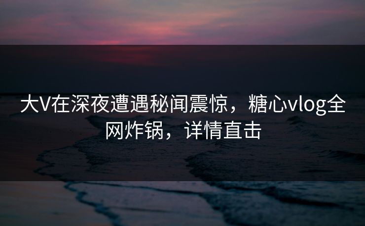 大V在深夜遭遇秘闻震惊，糖心vlog全网炸锅，详情直击