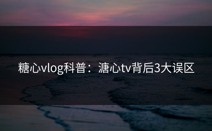糖心vlog科普：溏心tv背后3大误区