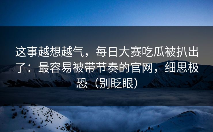 这事越想越气，每日大赛吃瓜被扒出了：最容易被带节奏的官网，细思极恐（别眨眼）