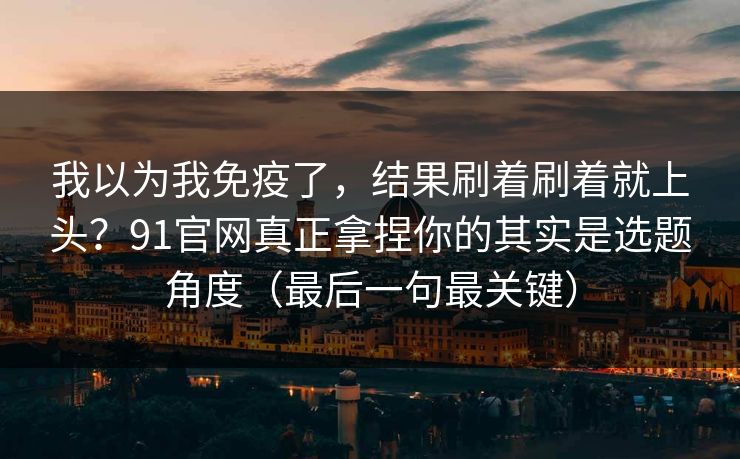 我以为我免疫了，结果刷着刷着就上头？91官网真正拿捏你的其实是选题角度（最后一句最关键）