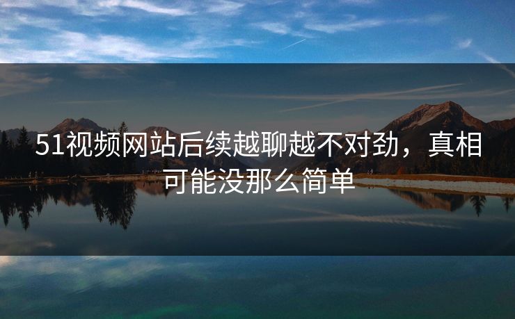 51视频网站后续越聊越不对劲，真相可能没那么简单