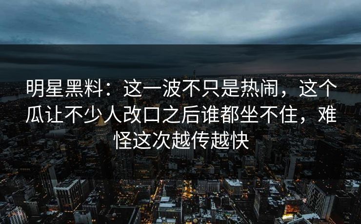 明星黑料：这一波不只是热闹，这个瓜让不少人改口之后谁都坐不住，难怪这次越传越快