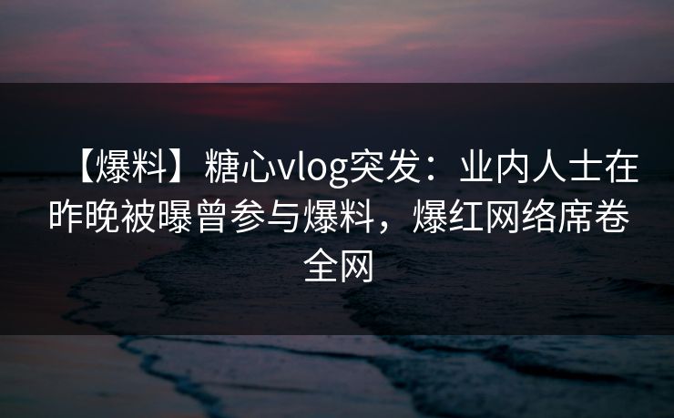 【爆料】糖心vlog突发：业内人士在昨晚被曝曾参与爆料，爆红网络席卷全网