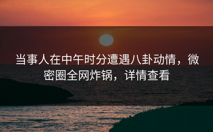 当事人在中午时分遭遇八卦动情，微密圈全网炸锅，详情查看