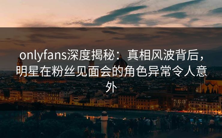 onlyfans深度揭秘：真相风波背后，明星在粉丝见面会的角色异常令人意外