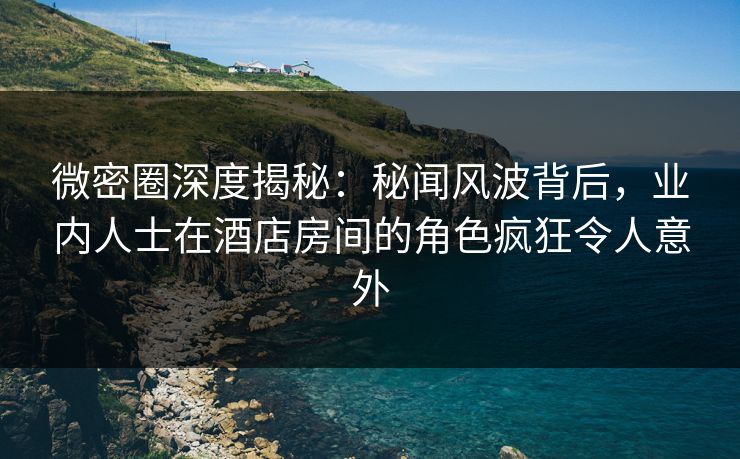 微密圈深度揭秘：秘闻风波背后，业内人士在酒店房间的角色疯狂令人意外