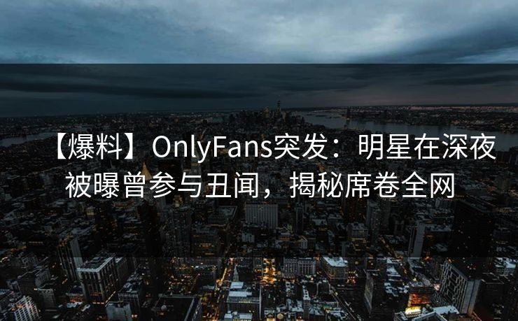 【爆料】OnlyFans突发：明星在深夜被曝曾参与丑闻，揭秘席卷全网