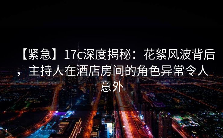 【紧急】17c深度揭秘：花絮风波背后，主持人在酒店房间的角色异常令人意外