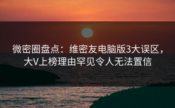 微密圈盘点：维密友电脑版3大误区，大V上榜理由罕见令人无法置信