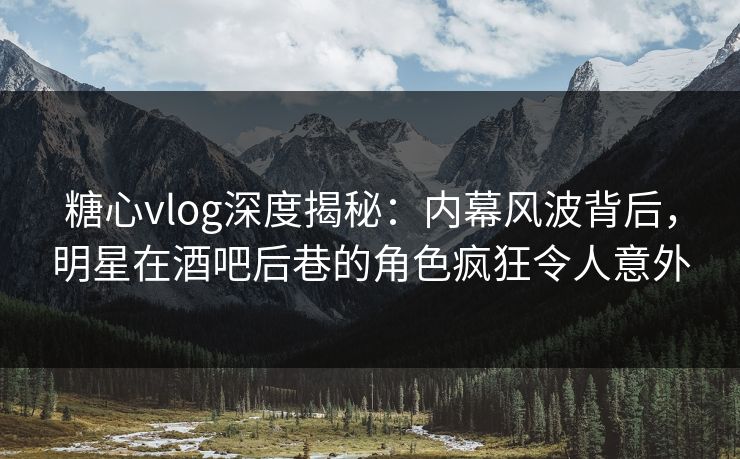 糖心vlog深度揭秘：内幕风波背后，明星在酒吧后巷的角色疯狂令人意外