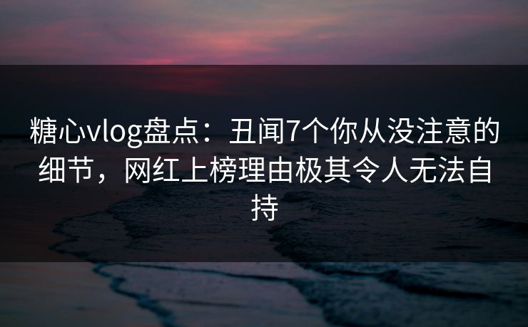 糖心vlog盘点：丑闻7个你从没注意的细节，网红上榜理由极其令人无法自持