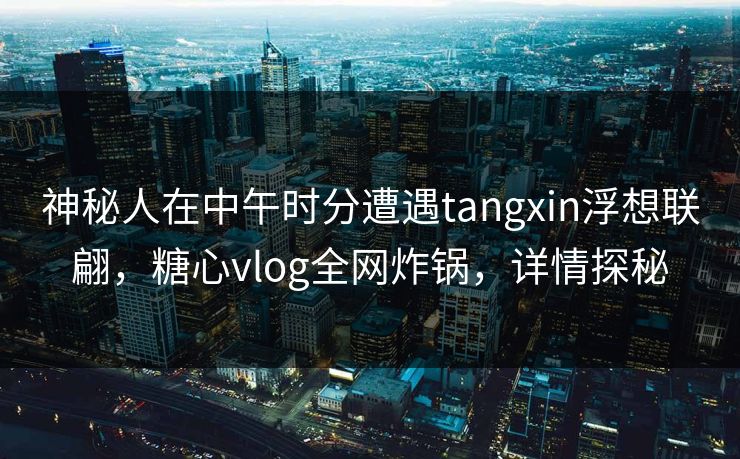 神秘人在中午时分遭遇tangxin浮想联翩，糖心vlog全网炸锅，详情探秘