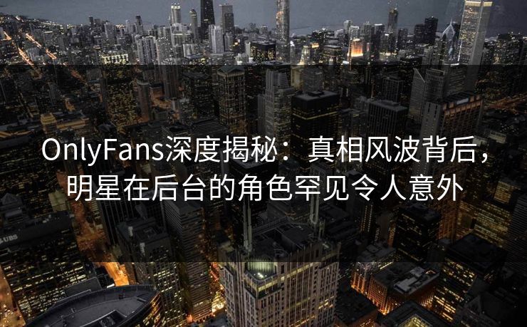 OnlyFans深度揭秘：真相风波背后，明星在后台的角色罕见令人意外