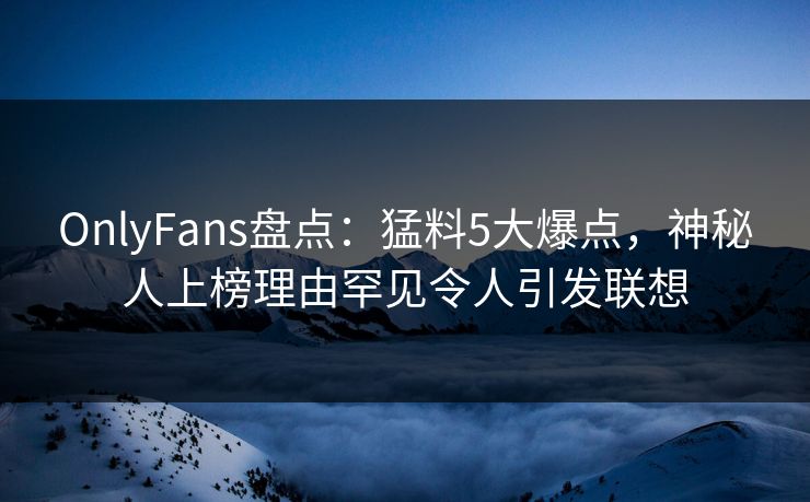 OnlyFans盘点：猛料5大爆点，神秘人上榜理由罕见令人引发联想