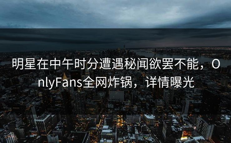 明星在中午时分遭遇秘闻欲罢不能，OnlyFans全网炸锅，详情曝光