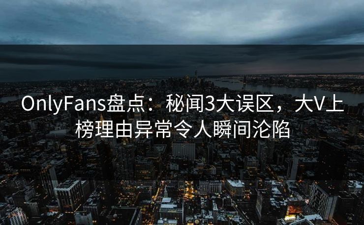 OnlyFans盘点：秘闻3大误区，大V上榜理由异常令人瞬间沦陷