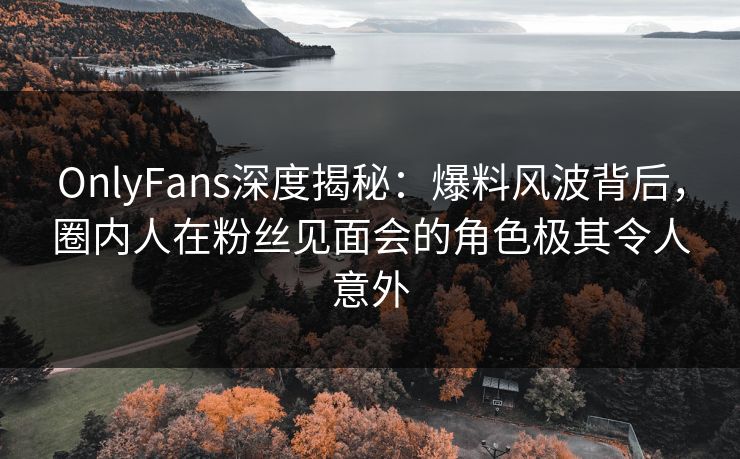 OnlyFans深度揭秘：爆料风波背后，圈内人在粉丝见面会的角色极其令人意外