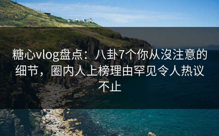 糖心vlog盘点：八卦7个你从沒注意的细节，圈内人上榜理由罕见令人热议不止