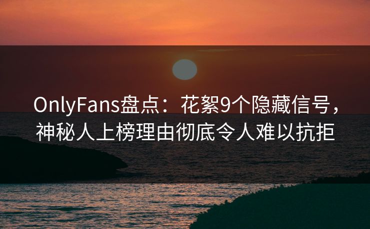 OnlyFans盘点：花絮9个隐藏信号，神秘人上榜理由彻底令人难以抗拒