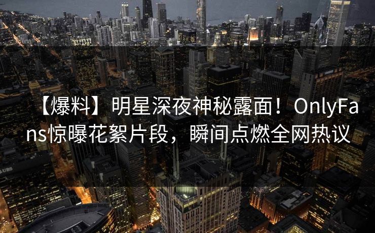 【爆料】明星深夜神秘露面！OnlyFans惊曝花絮片段，瞬间点燃全网热议