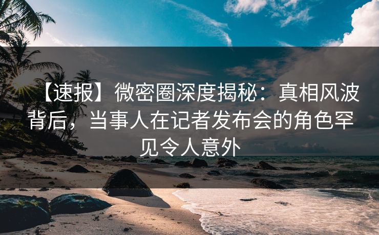 【速报】微密圈深度揭秘：真相风波背后，当事人在记者发布会的角色罕见令人意外