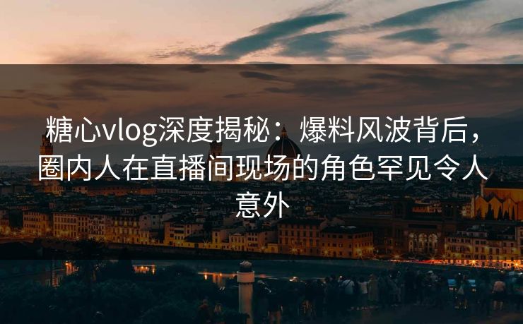 糖心vlog深度揭秘:爆料风波背后,圈内人在直播间现场的角色罕见令人意外 糖心vlog深度揭秘:爆料风波背后,圈内人在直播间现场的角色罕见令人意外