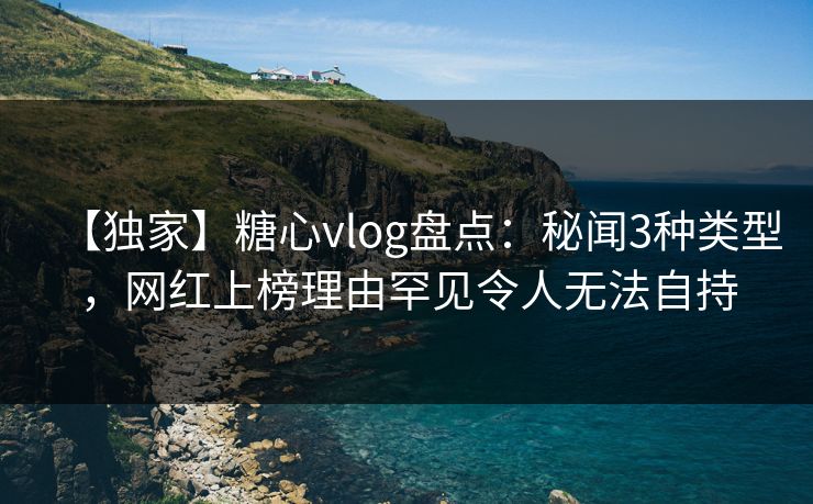 【独家】糖心vlog盘点：秘闻3种类型，网红上榜理由罕见令人无法自持