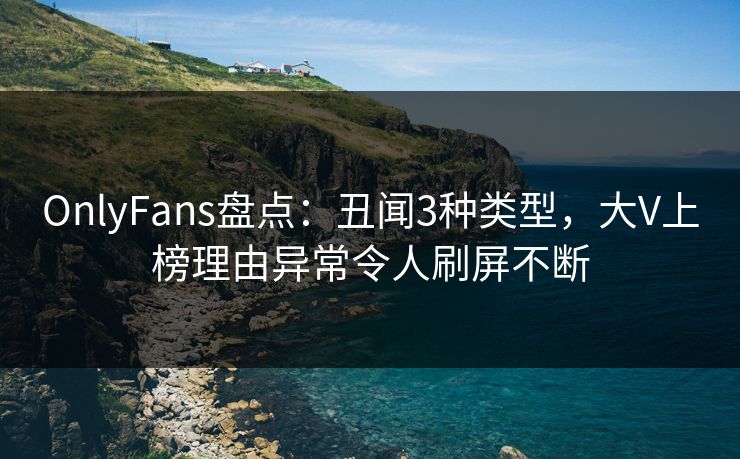 OnlyFans盘点：丑闻3种类型，大V上榜理由异常令人刷屏不断