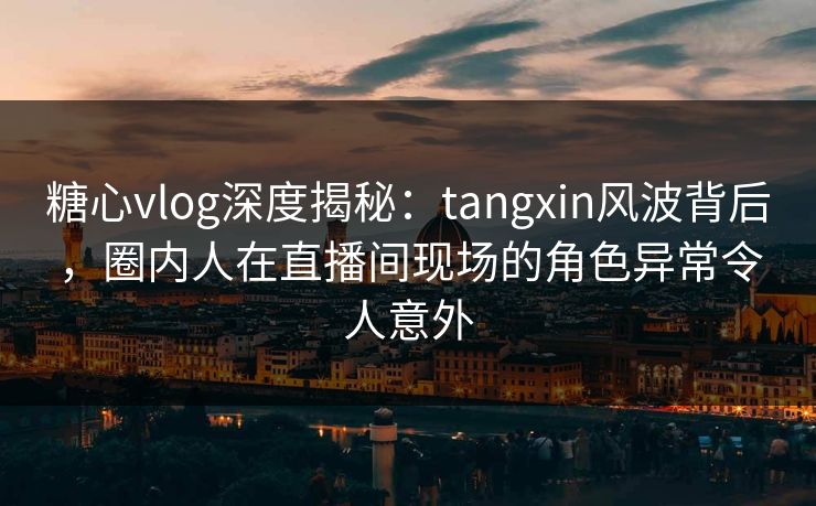 糖心vlog深度揭秘：tangxin风波背后，圈内人在直播间现场的角色异常令人意外