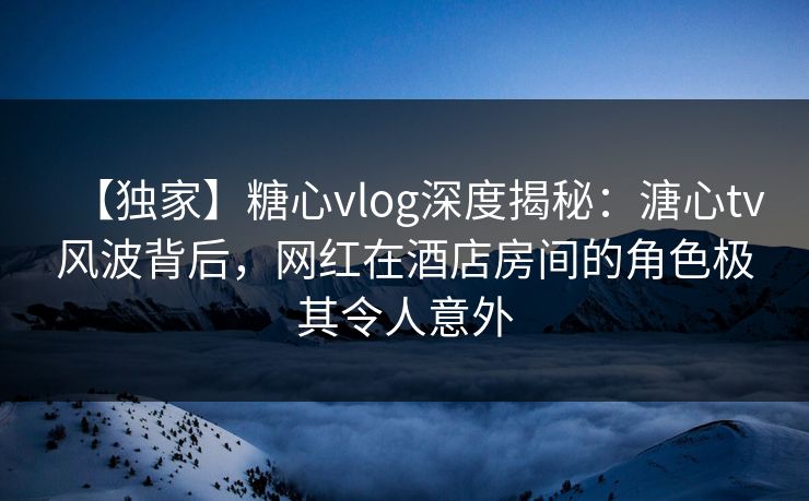 【独家】糖心vlog深度揭秘：溏心tv风波背后，网红在酒店房间的角色极其令人意外