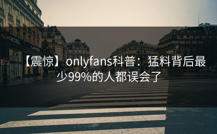 【震惊】onlyfans科普：猛料背后最少99%的人都误会了
