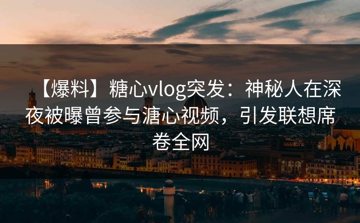 【爆料】糖心vlog突发：神秘人在深夜被曝曾参与溏心视频，引发联想席卷全网