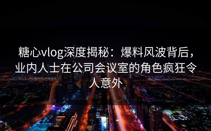 糖心vlog深度揭秘：爆料风波背后，业内人士在公司会议室的角色疯狂令人意外