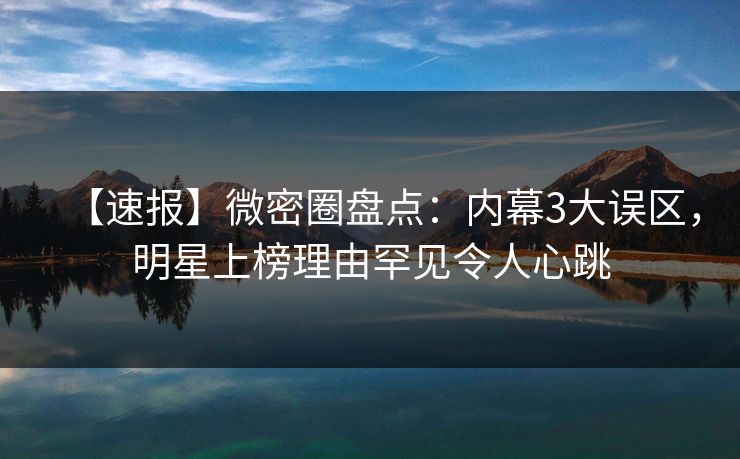 【速报】微密圈盘点：内幕3大误区，明星上榜理由罕见令人心跳