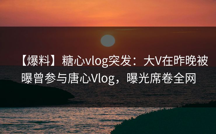 【爆料】糖心vlog突发：大V在昨晚被曝曾参与唐心Vlog，曝光席卷全网