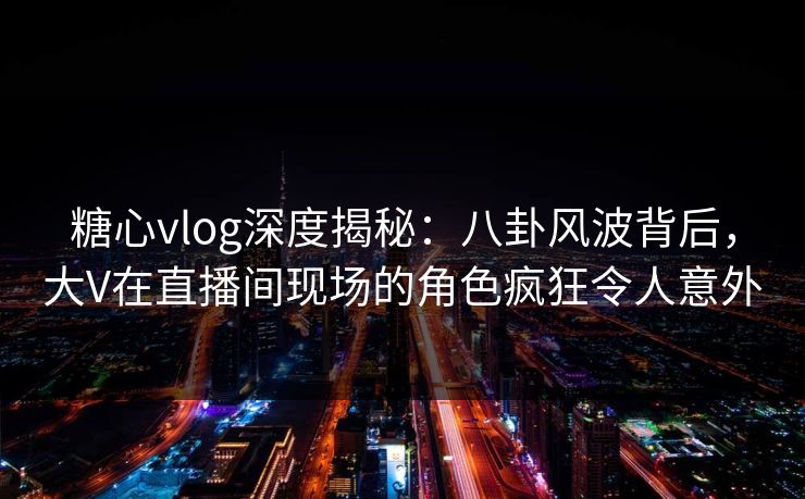 糖心vlog深度揭秘：八卦风波背后，大V在直播间现场的角色疯狂令人意外