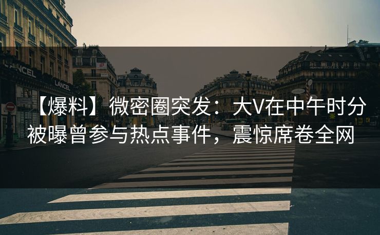 【爆料】微密圈突发：大V在中午时分被曝曾参与热点事件，震惊席卷全网