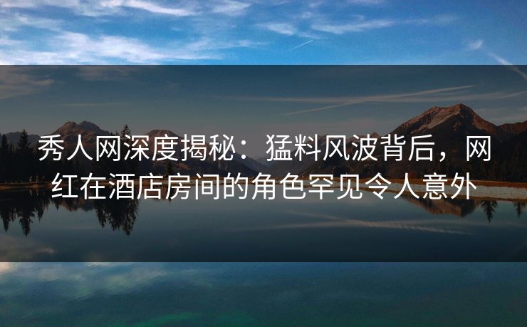 秀人网深度揭秘：猛料风波背后，网红在酒店房间的角色罕见令人意外